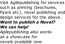 Visit Agilepublishing for services such as printing (brochures, flyers etc), novel publishing and design services for the above. Want to publish a Novel? We can help! Agilepublishing also works as a showcase for novels available now.