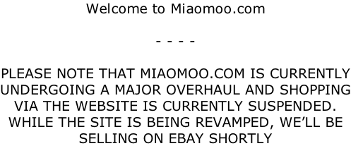 Welcome to Miaomoo.com  - - - -  PLEASE NOTE THAT MIAOMOO.COM IS CURRENTLY UNDERGOING A MAJOR OVERHAUL AND SHOPPING VIA THE WEBSITE IS CURRENTLY SUSPENDED. WHILE THE SITE IS BEING REVAMPED, WE’LL BE SELLING ON EBAY SHORTLY