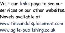 Visit our links page to see our services on our other websites. Novels available at www.timeanddisplacement.com www.agile-publishing.co.uk